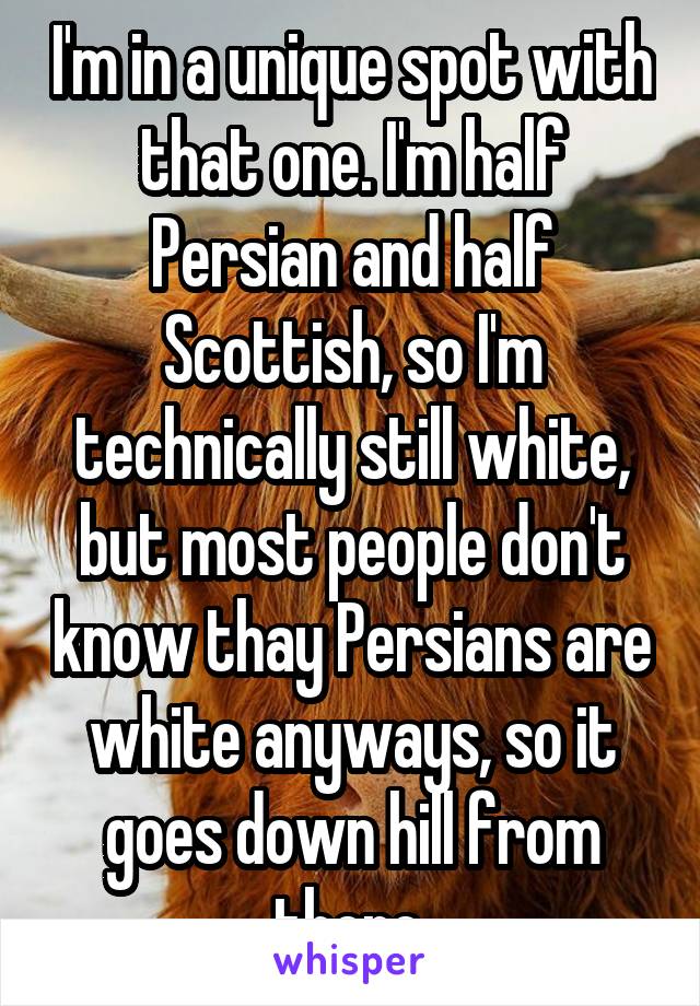 I'm in a unique spot with that one. I'm half Persian and half Scottish, so I'm technically still white, but most people don't know thay Persians are white anyways, so it goes down hill from there.