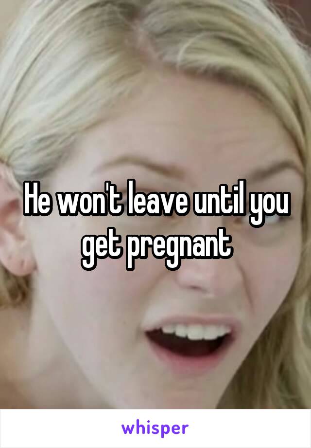 He won't leave until you get pregnant