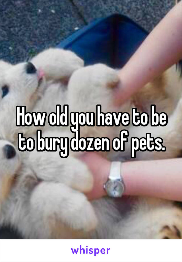 How old you have to be to bury dozen of pets.