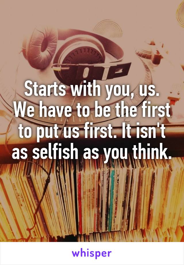 Starts with you, us. We have to be the first to put us first. It isn't as selfish as you think. 