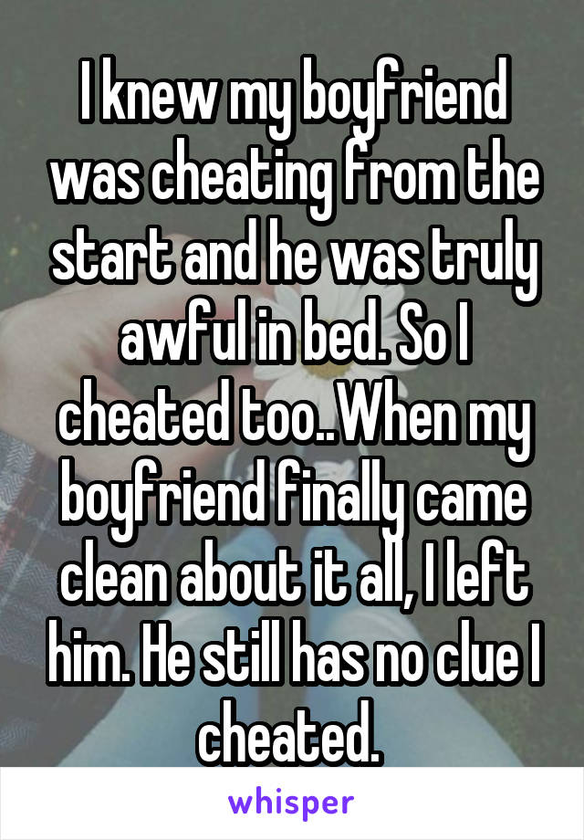 I knew my boyfriend was cheating from the start and he was truly awful in bed. So I cheated too..When my boyfriend finally came clean about it all, I left him. He still has no clue I cheated. 