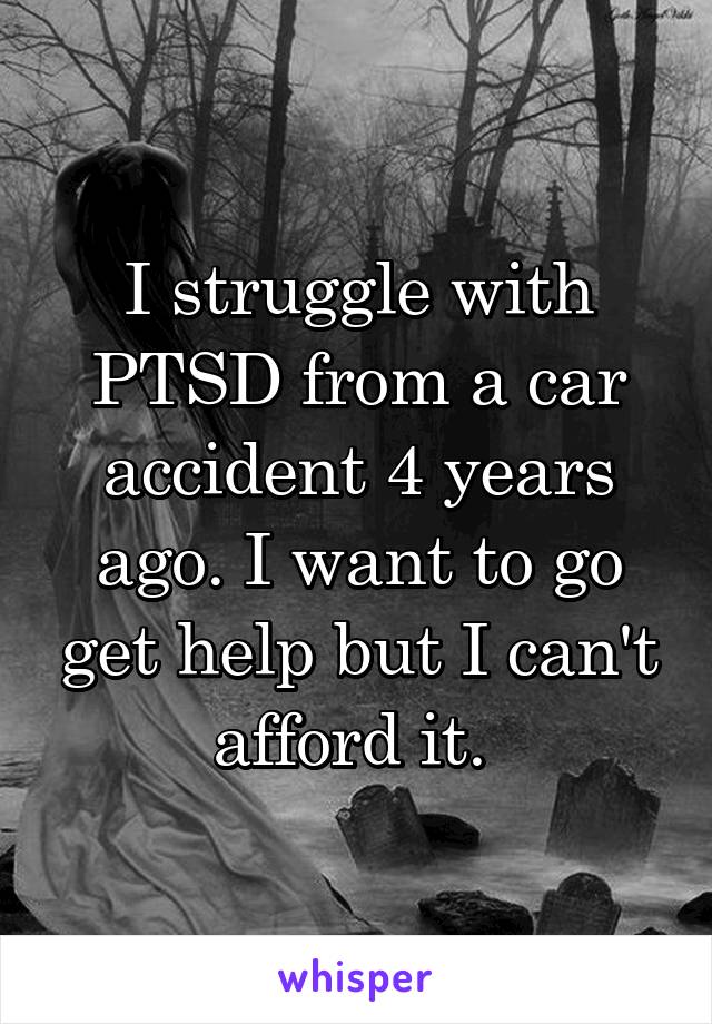 I struggle with PTSD from a car accident 4 years ago. I want to go get help but I can't afford it. 