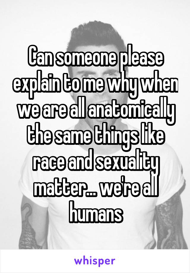 Can someone please explain to me why when we are all anatomically the same things like race and sexuality matter... we're all humans