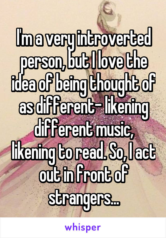I'm a very introverted person, but I love the idea of being thought of as different- likening different music, likening to read. So, I act out in front of strangers...