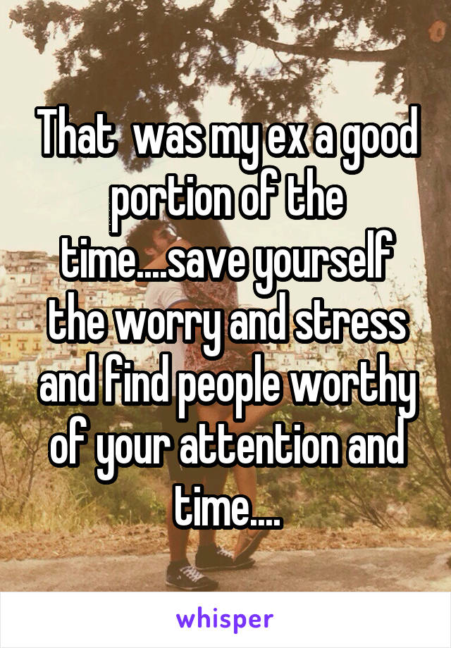 That  was my ex a good portion of the time....save yourself the worry and stress and find people worthy of your attention and time....