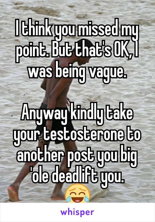 I think you missed my point. But that's OK, I was being vague.

Anyway kindly take your testosterone to another post you big 'ole deadlift you.
😂