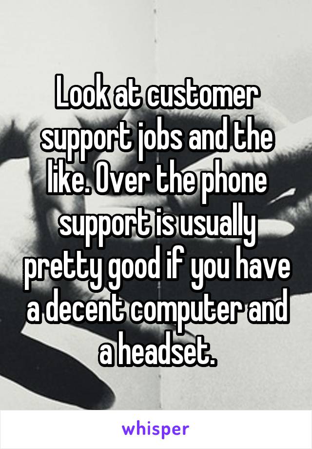 Look at customer support jobs and the like. Over the phone support is usually pretty good if you have a decent computer and a headset.