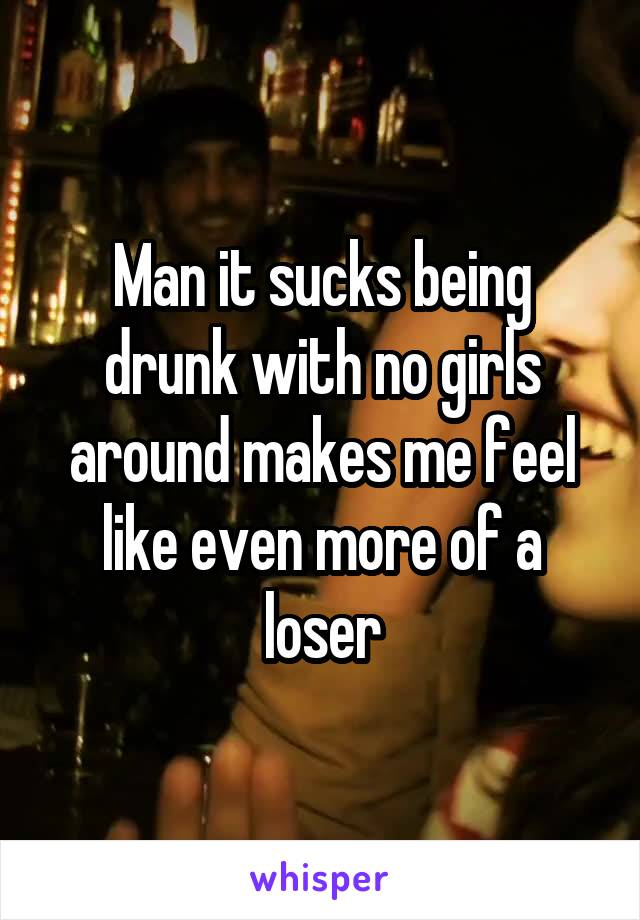 Man it sucks being drunk with no girls around makes me feel like even more of a loser