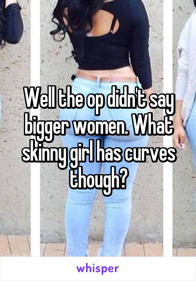 Well the op didn't say bigger women. What skinny girl has curves though?