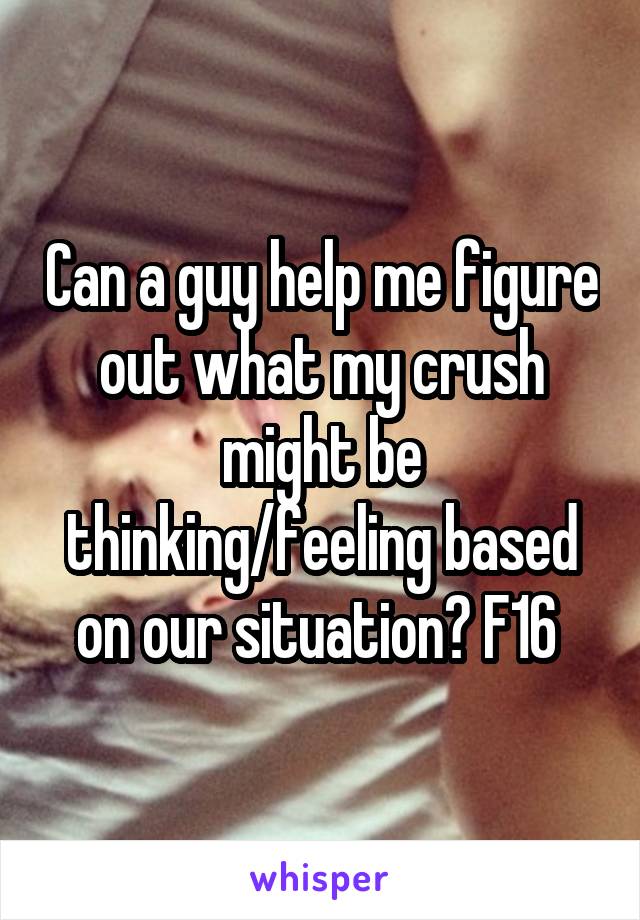 Can a guy help me figure out what my crush might be thinking/feeling based on our situation? F16 