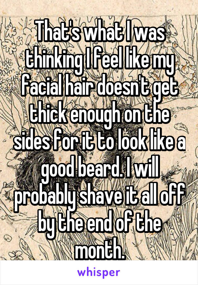 That's what I was thinking I feel like my facial hair doesn't get thick enough on the sides for it to look like a good beard. I will probably shave it all off by the end of the month.