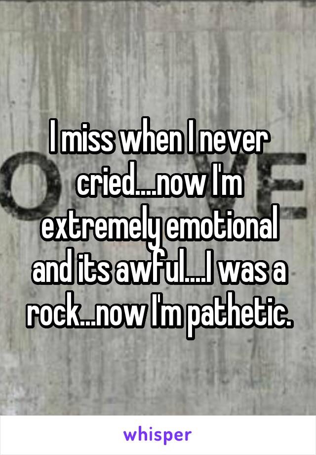 I miss when I never cried....now I'm extremely emotional and its awful....I was a rock...now I'm pathetic.
