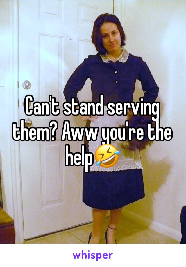 Can't stand serving them? Aww you're the help🤣