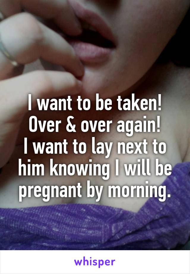 
I want to be taken! Over & over again!
I want to lay next to him knowing I will be pregnant by morning.