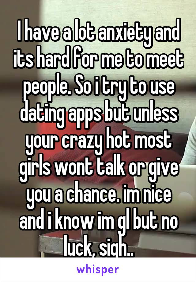 I have a lot anxiety and its hard for me to meet people. So i try to use dating apps but unless your crazy hot most girls wont talk or give you a chance. im nice and i know im gl but no luck, sigh..