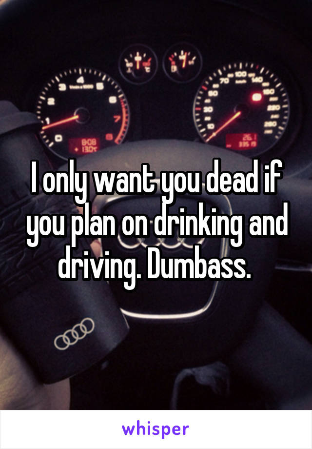 I only want you dead if you plan on drinking and driving. Dumbass. 
