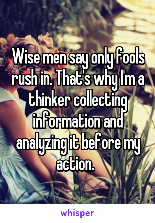 Wise men say only fools rush in. That's why I'm a thinker collecting information and analyzing it before my action.  
