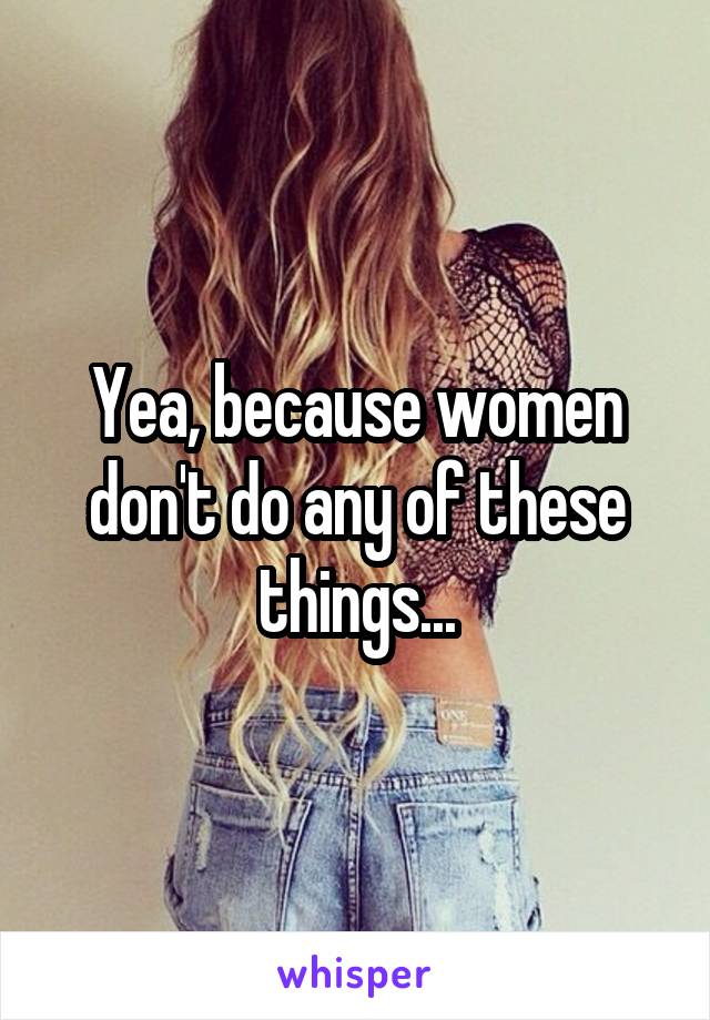 Yea, because women don't do any of these things...