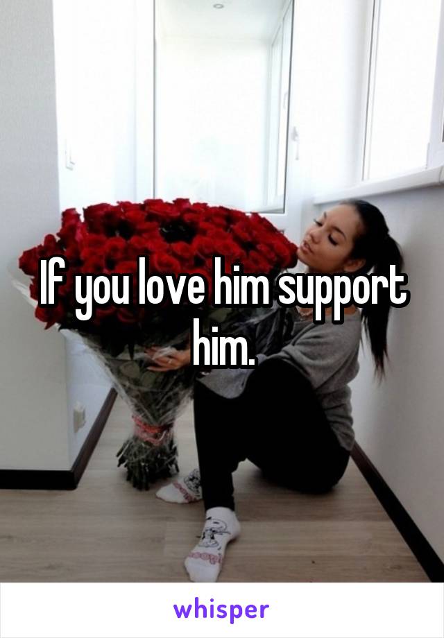 If you love him support him.