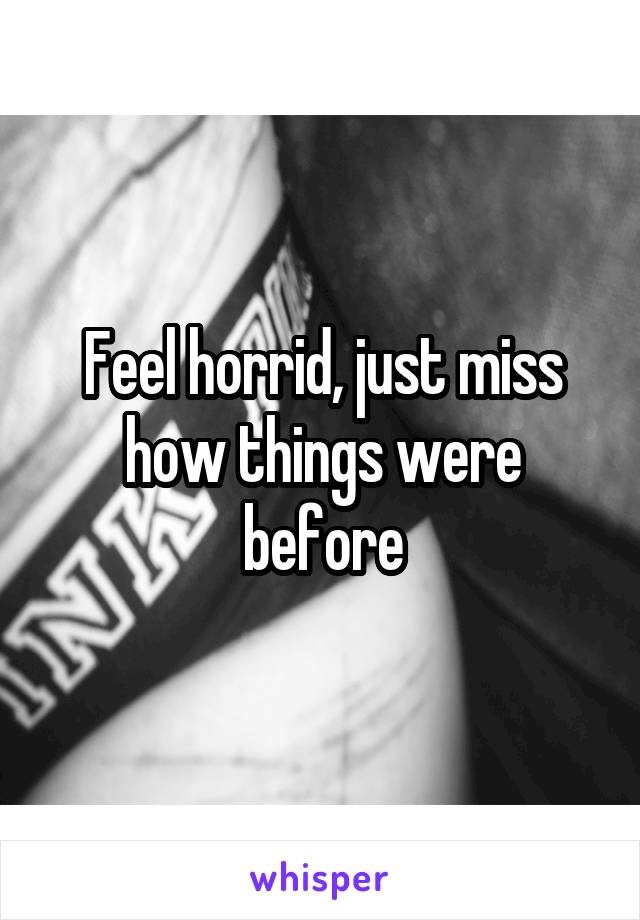 Feel horrid, just miss how things were before