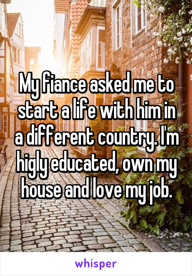 My fiance asked me to start a life with him in a different country. I'm higly educated, own my house and love my job.