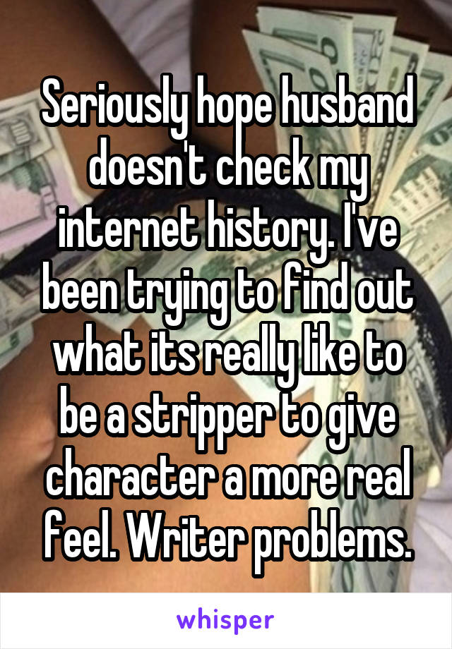 Seriously hope husband doesn't check my internet history. I've been trying to find out what its really like to be a stripper to give character a more real feel. Writer problems.