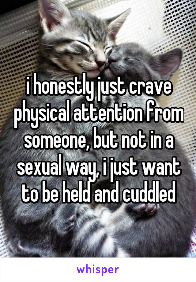 i honestly just crave physical attention from someone, but not in a sexual way, i just want to be held and cuddled