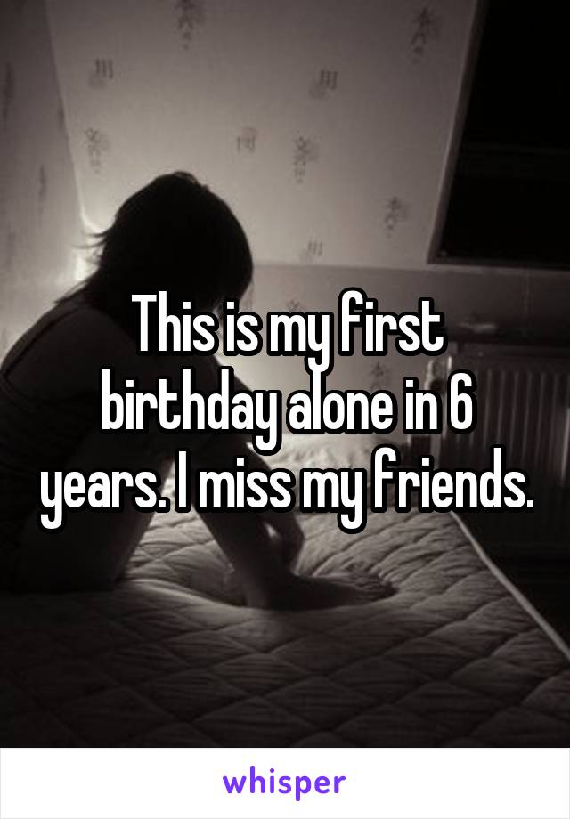 This is my first birthday alone in 6 years. I miss my friends.