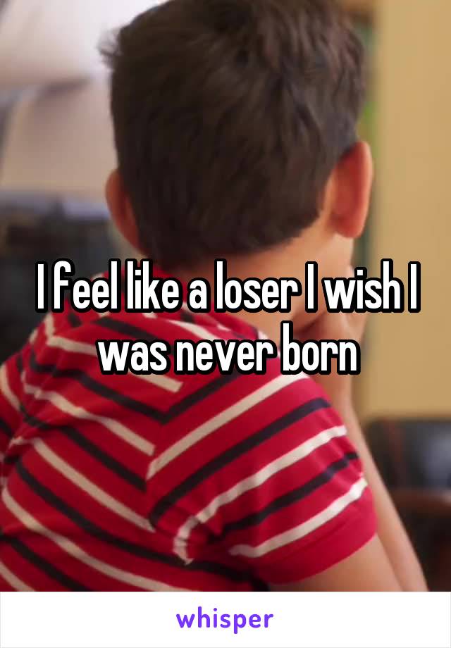 I feel like a loser I wish I was never born