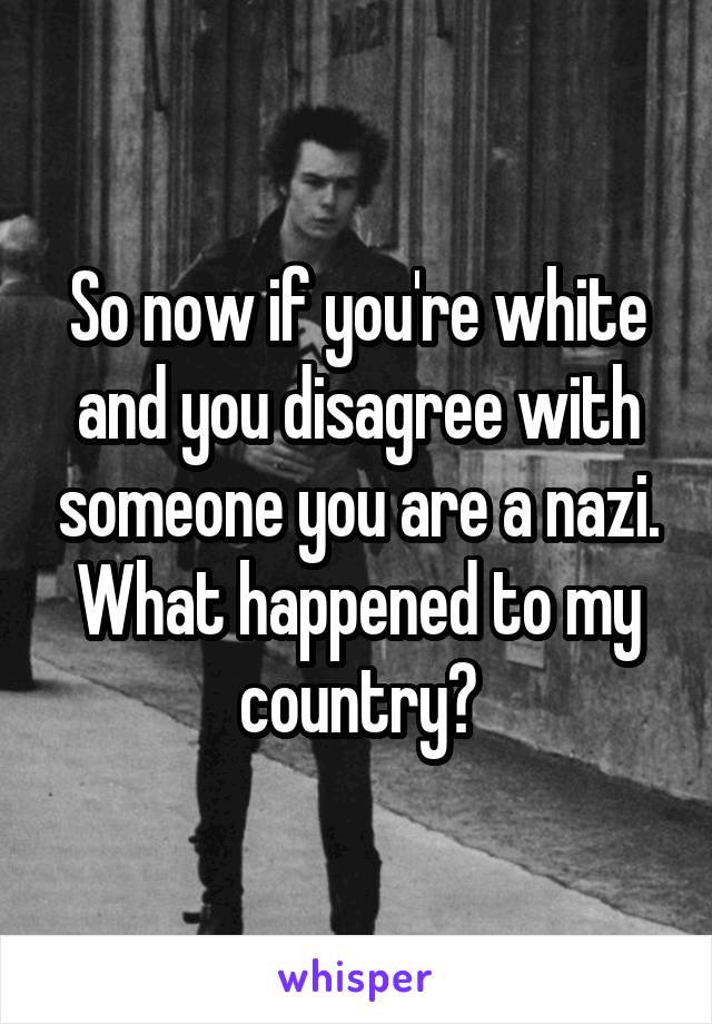 So now if you're white and you disagree with someone you are a nazi. What happened to my country?