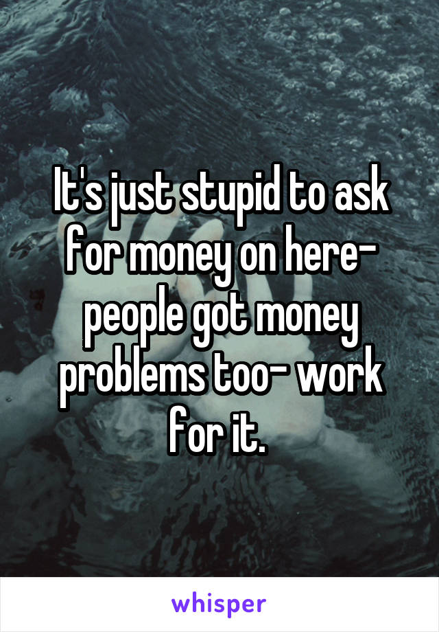 It's just stupid to ask for money on here- people got money problems too- work for it. 