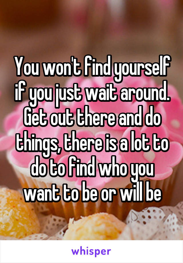 You won't find yourself if you just wait around. Get out there and do things, there is a lot to do to find who you want to be or will be