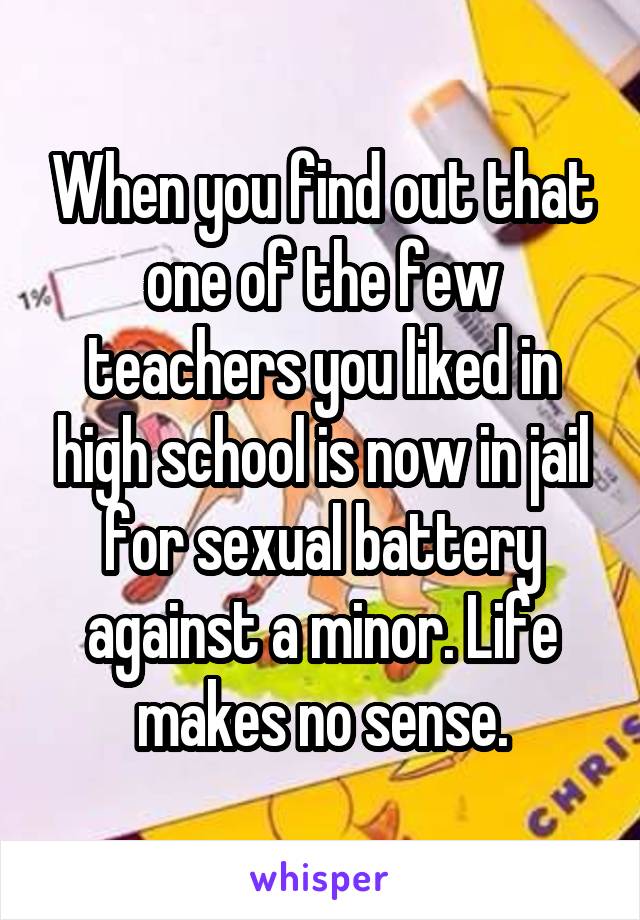 When you find out that one of the few teachers you liked in high school is now in jail for sexual battery against a minor. Life makes no sense.