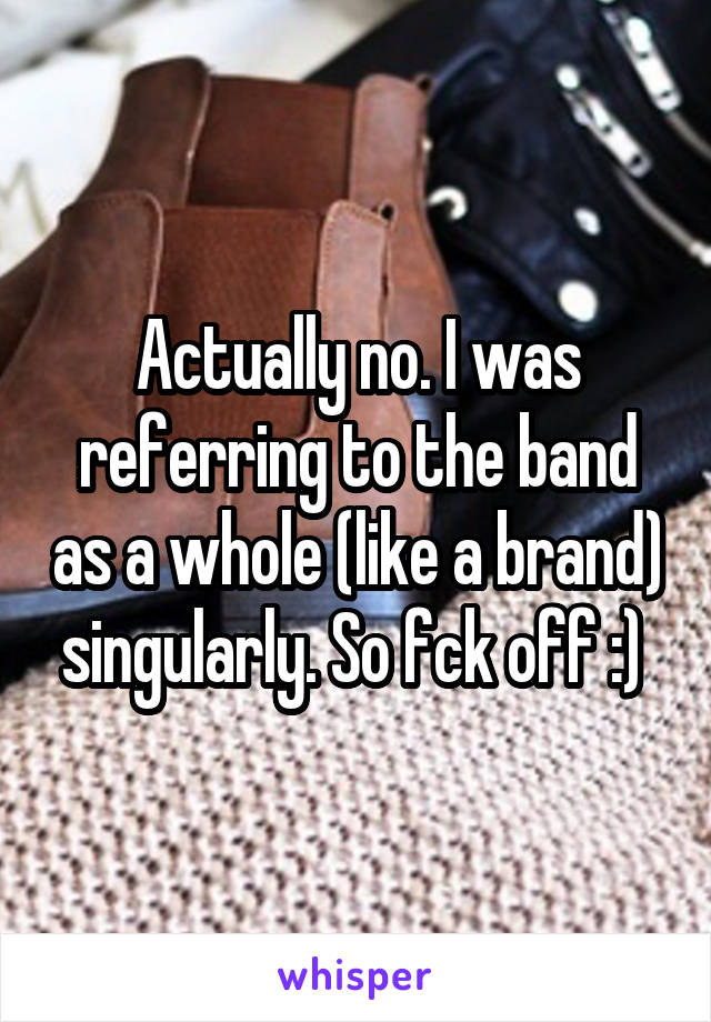 Actually no. I was referring to the band as a whole (like a brand) singularly. So fck off :) 