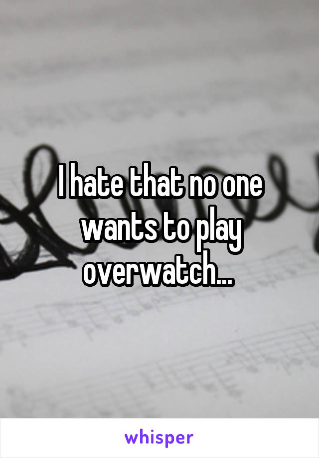I hate that no one wants to play overwatch... 