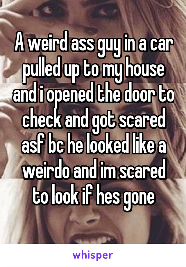 A weird ass guy in a car pulled up to my house and i opened the door to check and got scared asf bc he looked like a weirdo and im scared to look if hes gone
