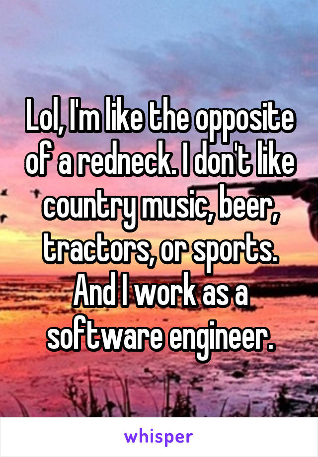 Lol, I'm like the opposite of a redneck. I don't like country music, beer, tractors, or sports. And I work as a software engineer.