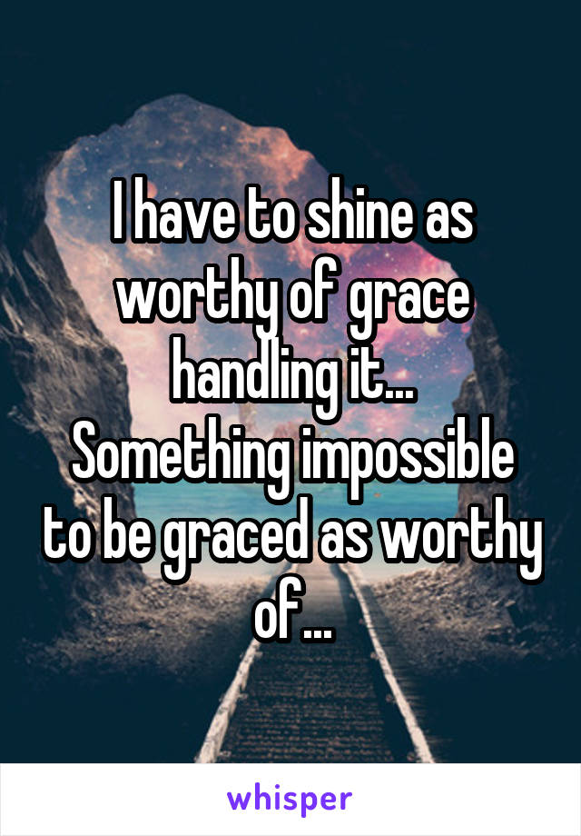 I have to shine as worthy of grace handling it...
Something impossible to be graced as worthy of...