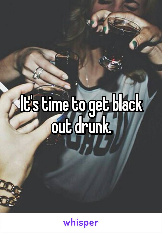It's time to get black out drunk.