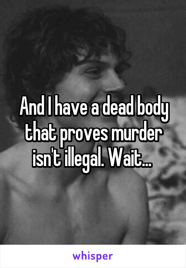 And I have a dead body that proves murder isn't illegal. Wait... 