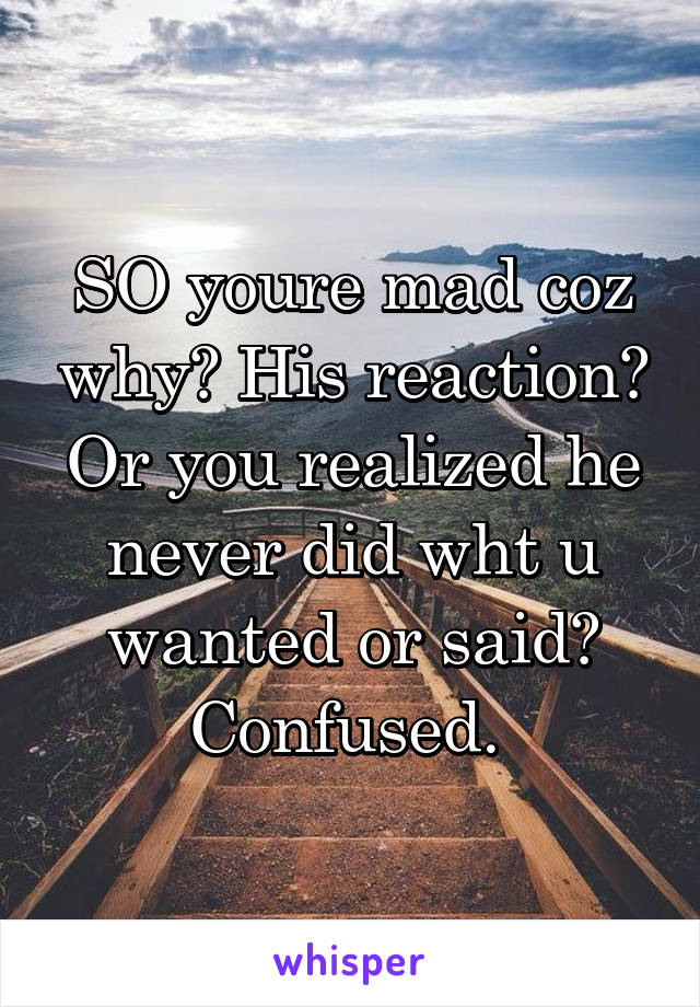 SO youre mad coz why? His reaction? Or you realized he never did wht u wanted or said? Confused. 
