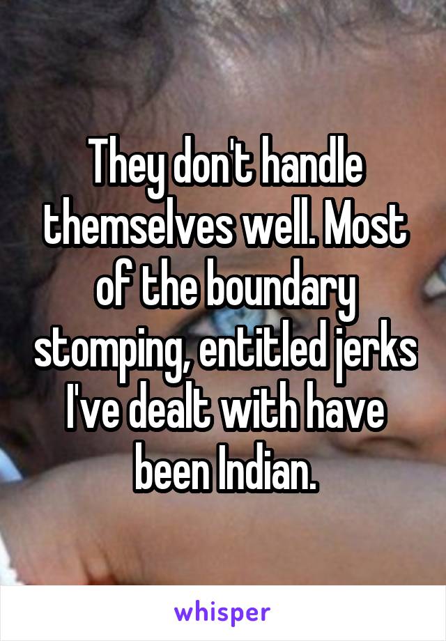 They don't handle themselves well. Most of the boundary stomping, entitled jerks I've dealt with have been Indian.