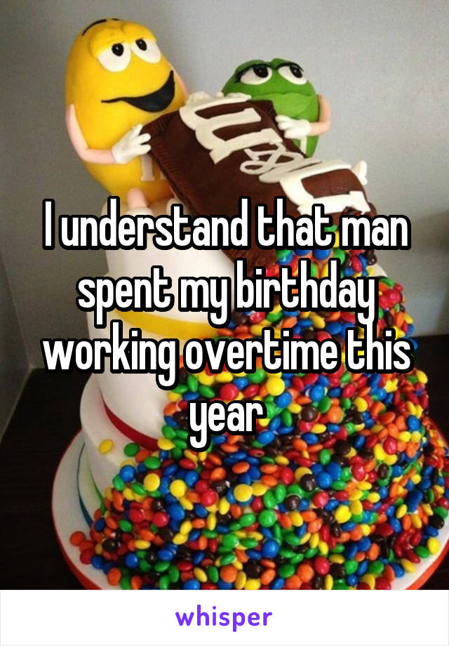 I understand that man spent my birthday working overtime this year