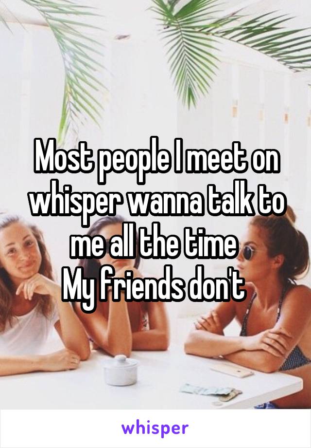 Most people I meet on whisper wanna talk to me all the time 
My friends don't 