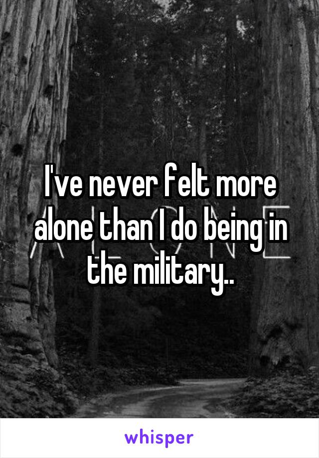 I've never felt more alone than I do being in the military..