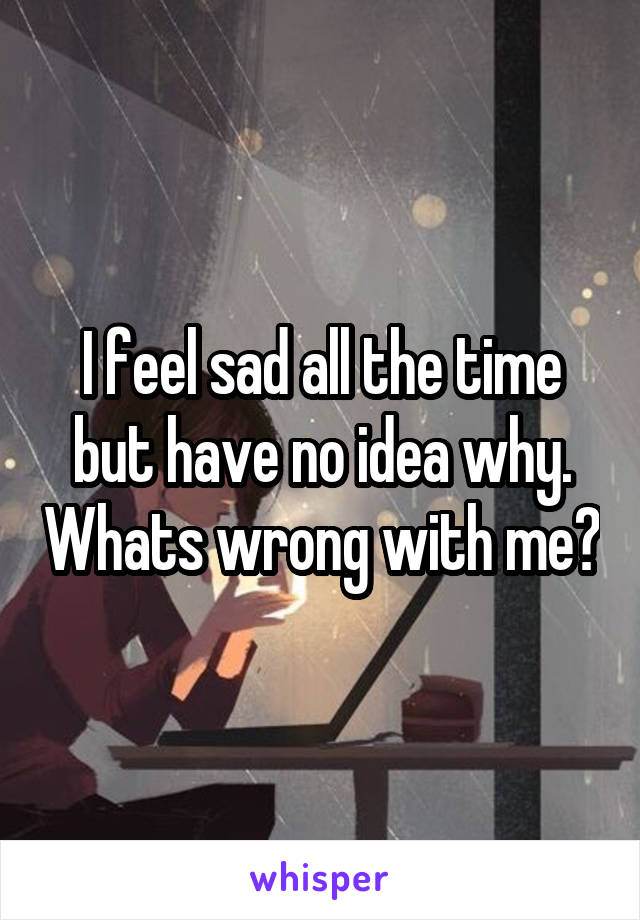 I feel sad all the time but have no idea why. Whats wrong with me?