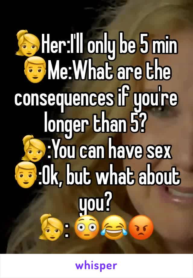 👱‍♀️Her:I'll only be 5 min 
👱Me:What are the consequences if you're longer than 5?
👱‍♀️:You can have sex
👱:Ok, but what about you?
👱‍♀️: 😳😂😡