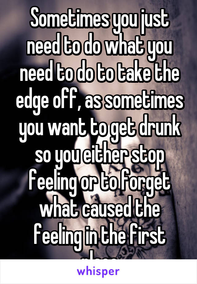 Sometimes you just need to do what you need to do to take the edge off, as sometimes you want to get drunk so you either stop feeling or to forget what caused the feeling in the first place