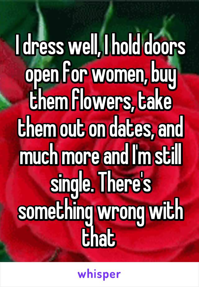 I dress well, I hold doors open for women, buy them flowers, take them out on dates, and much more and I'm still single. There's something wrong with that 