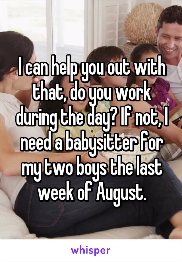 I can help you out with that, do you work during the day? If not, I need a babysitter for my two boys the last week of August.